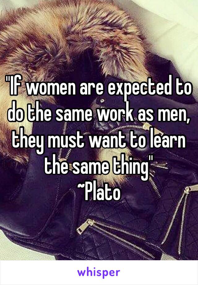 "If women are expected to do the same work as men, they must want to learn the same thing"
~Plato