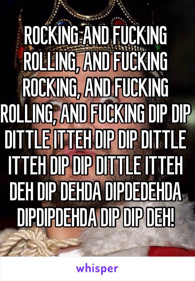 ROCKING AND FUCKING ROLLING, AND FUCKING ROCKING, AND FUCKING ROLLING, AND FUCKING DIP DIP DITTLE ITTEH DIP DIP DITTLE ITTEH DIP DIP DITTLE ITTEH DEH DIP DEHDA DIPDEDEHDA DIPDIPDEHDA DIP DIP DEH!