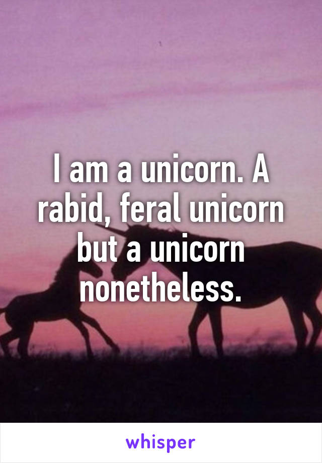 I am a unicorn. A rabid, feral unicorn but a unicorn nonetheless.