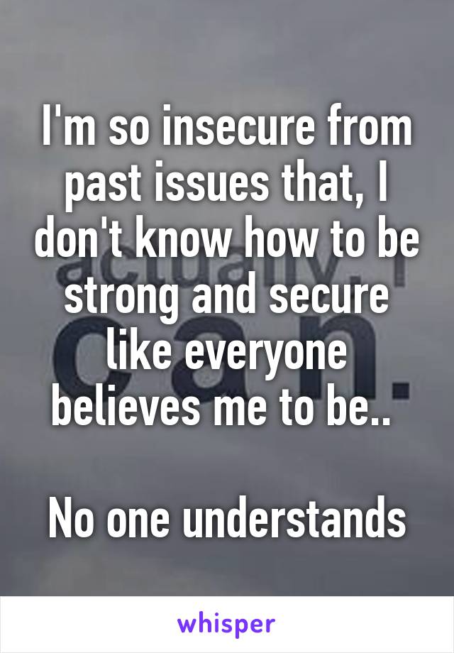 I'm so insecure from past issues that, I don't know how to be strong and secure like everyone believes me to be.. 

No one understands