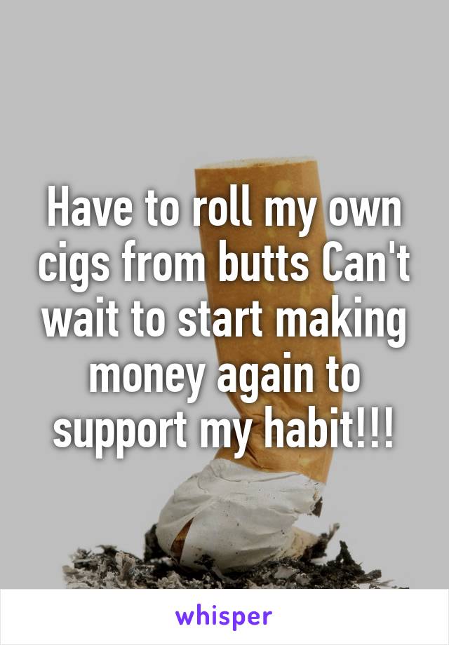 Have to roll my own cigs from butts Can't wait to start making money again to support my habit!!!