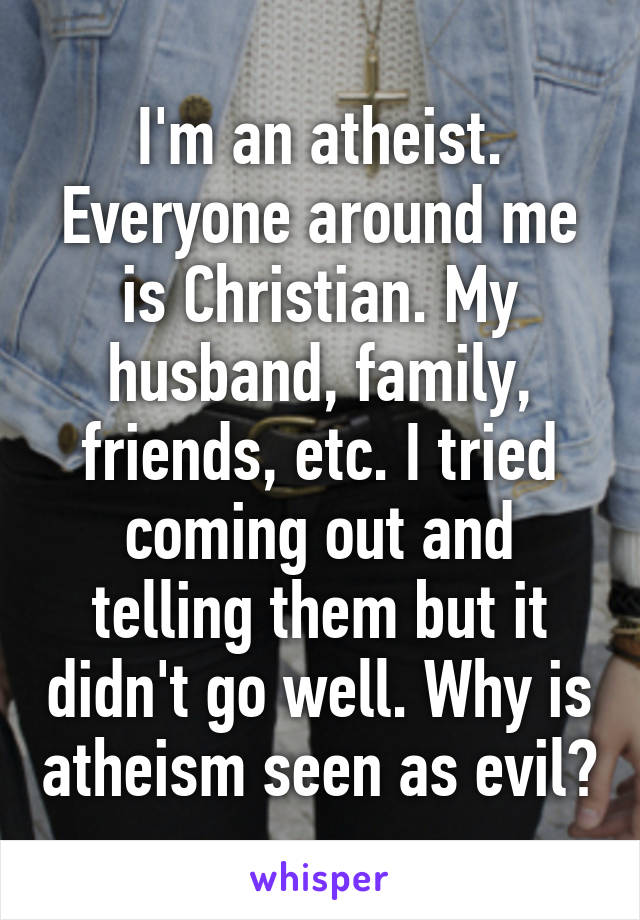 I'm an atheist. Everyone around me is Christian. My husband, family, friends, etc. I tried coming out and telling them but it didn't go well. Why is atheism seen as evil?