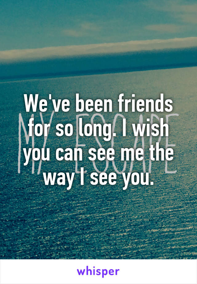 We've been friends for so long. I wish you can see me the way I see you.