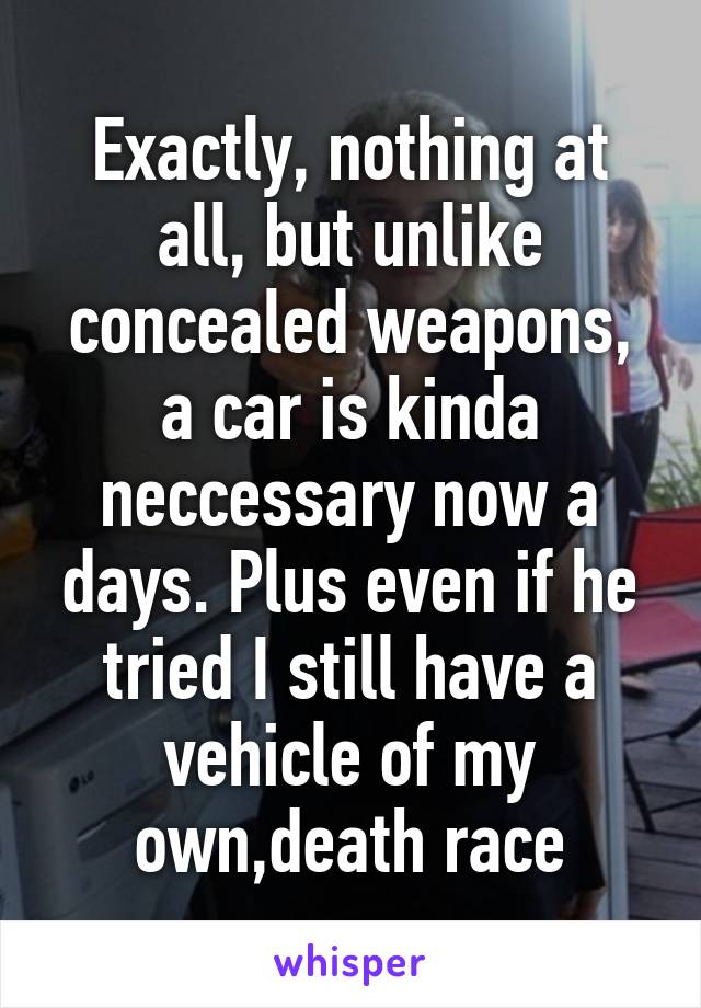 Exactly, nothing at all, but unlike concealed weapons, a car is kinda neccessary now a days. Plus even if he tried I still have a vehicle of my own,death race