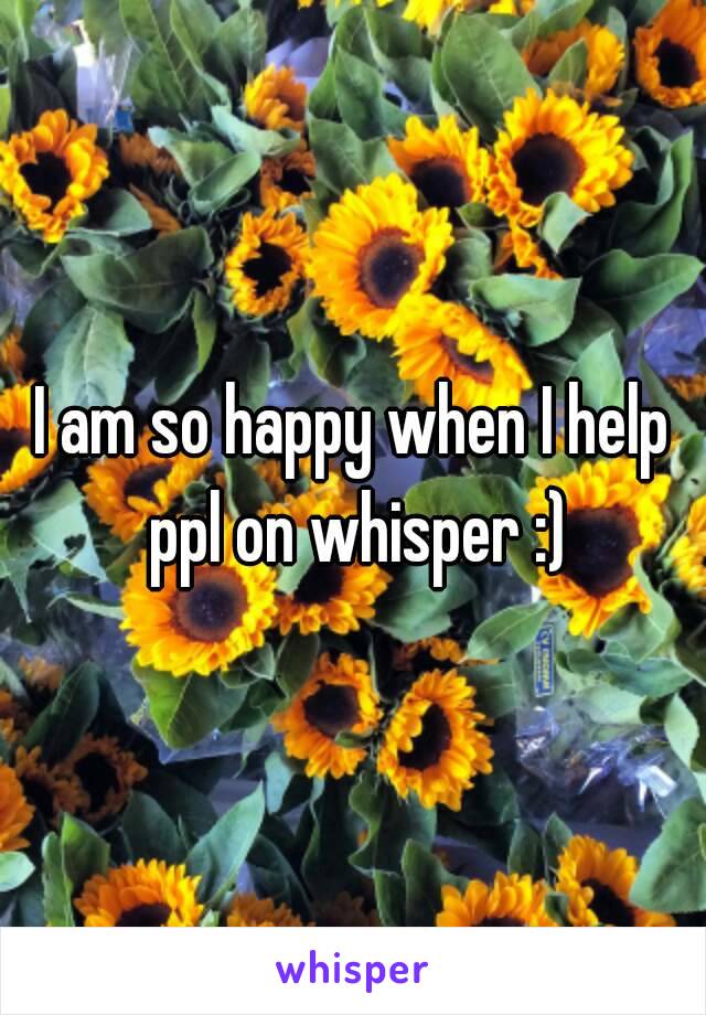 I am so happy when I help ppl on whisper :)