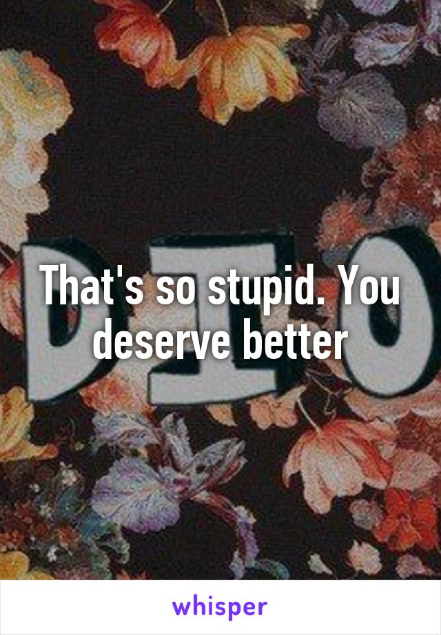 That's so stupid. You deserve better