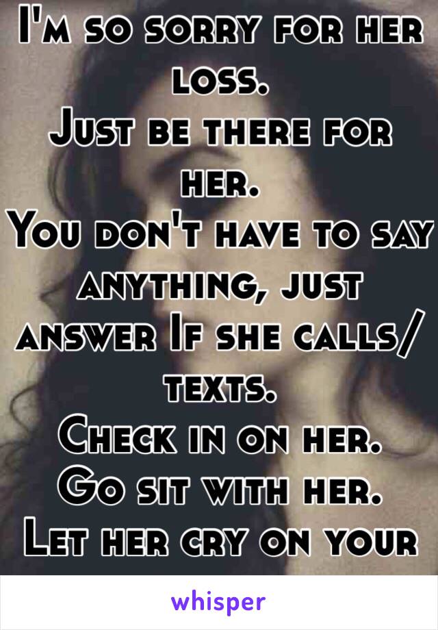 I'm so sorry for her loss.
Just be there for her.
You don't have to say anything, just answer If she calls/texts. 
Check in on her.
Go sit with her. 
Let her cry on your shoulder.