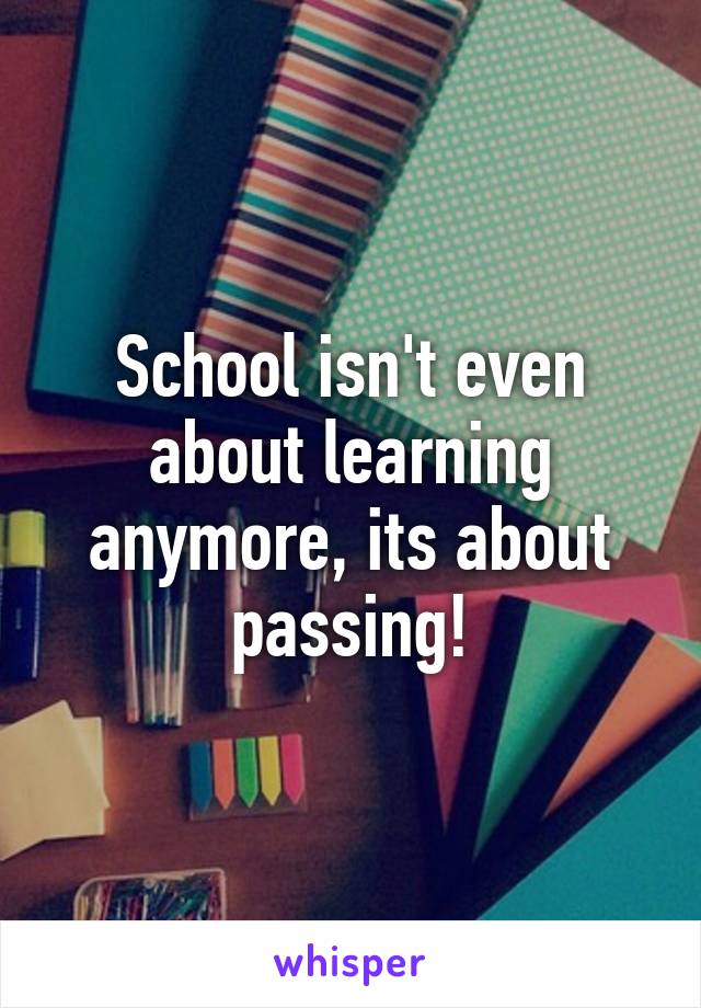 School isn't even about learning anymore, its about passing!