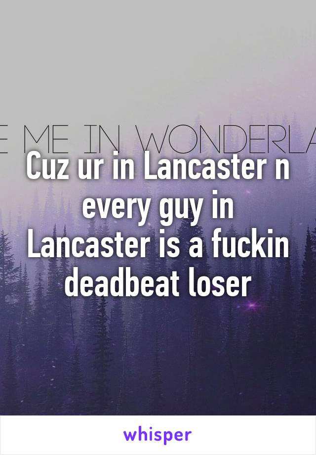 Cuz ur in Lancaster n every guy in Lancaster is a fuckin deadbeat loser