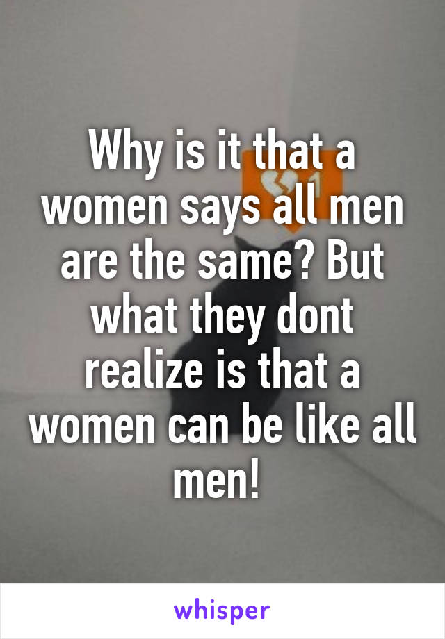 Why is it that a women says all men are the same? But what they dont realize is that a women can be like all men! 