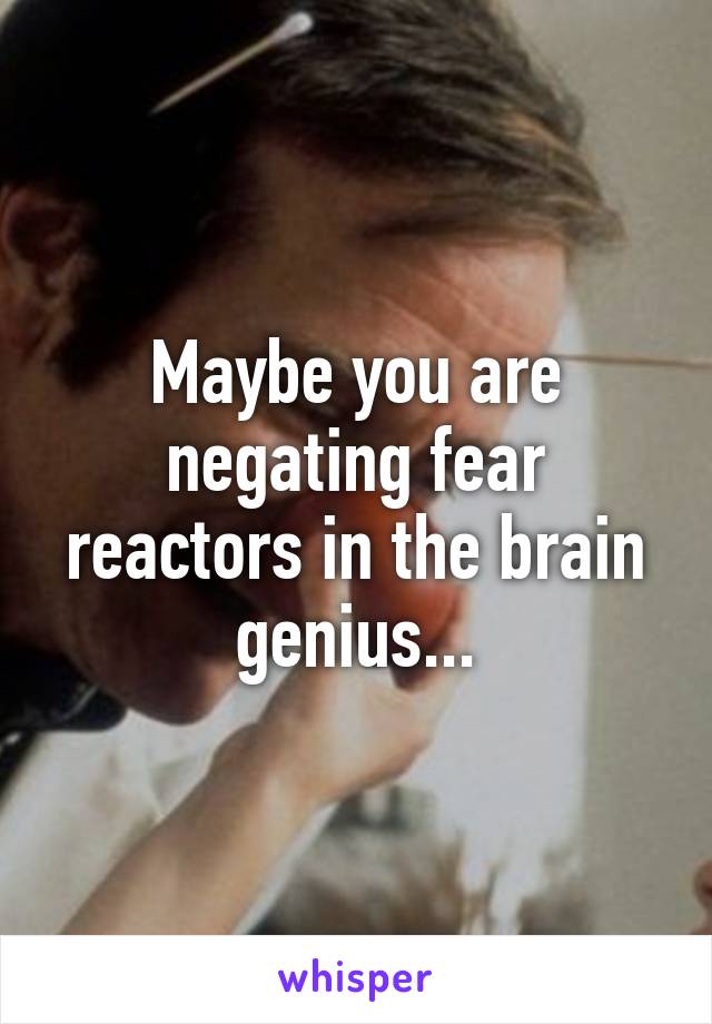 Maybe you are negating fear reactors in the brain genius...