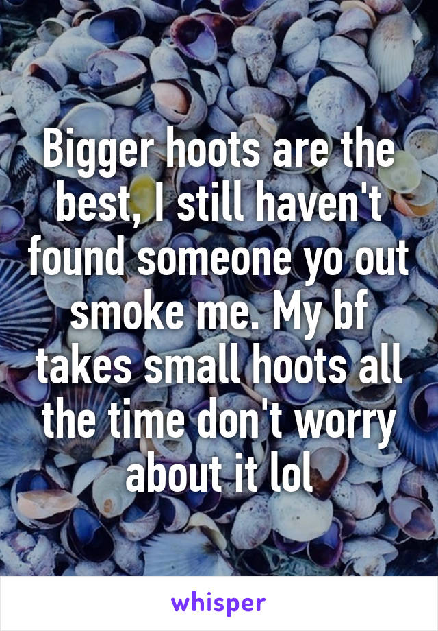Bigger hoots are the best, I still haven't found someone yo out smoke me. My bf takes small hoots all the time don't worry about it lol