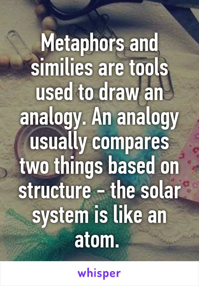 Metaphors and similies are tools used to draw an analogy. An analogy usually compares two things based on structure - the solar system is like an atom. 