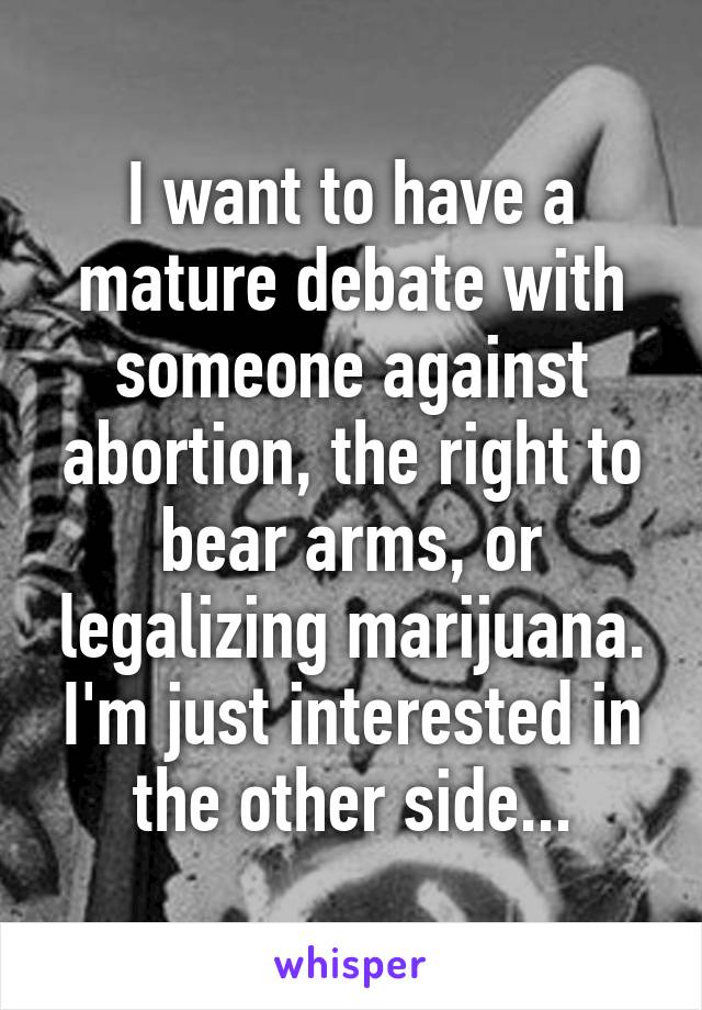 I want to have a mature debate with someone against abortion, the right to bear arms, or legalizing marijuana. I'm just interested in the other side...