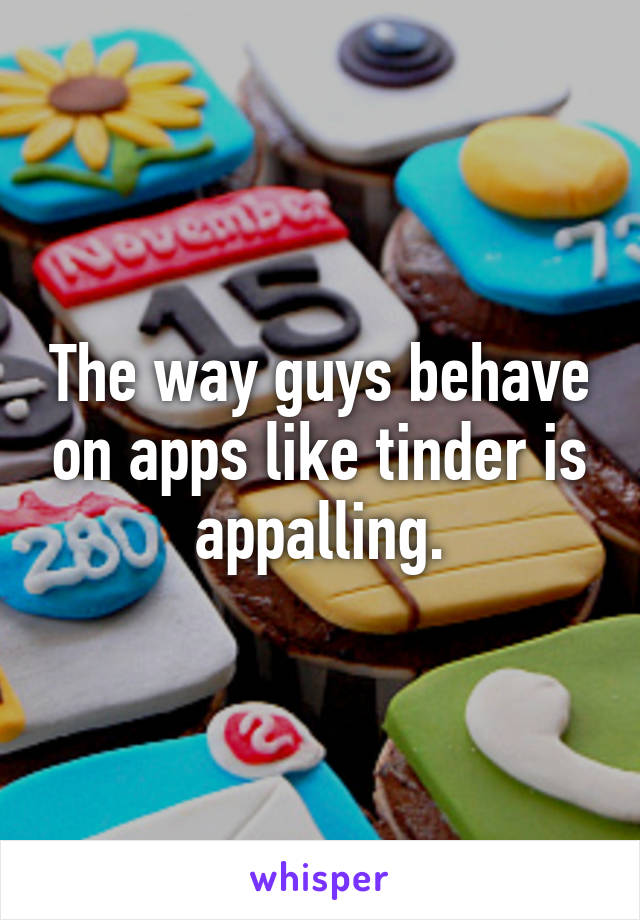 The way guys behave on apps like tinder is appalling.