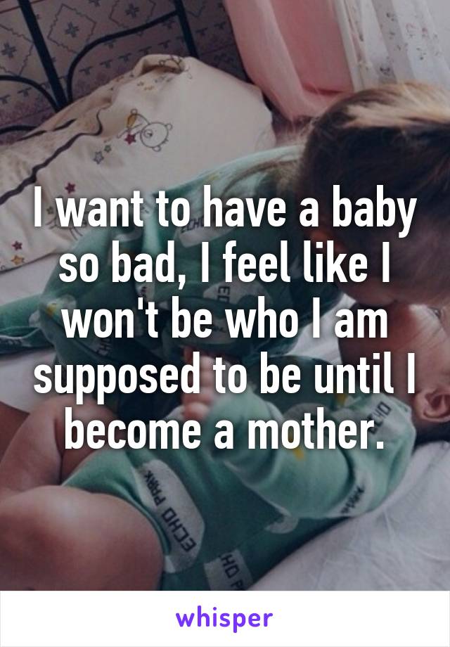 I want to have a baby so bad, I feel like I won't be who I am supposed to be until I become a mother.