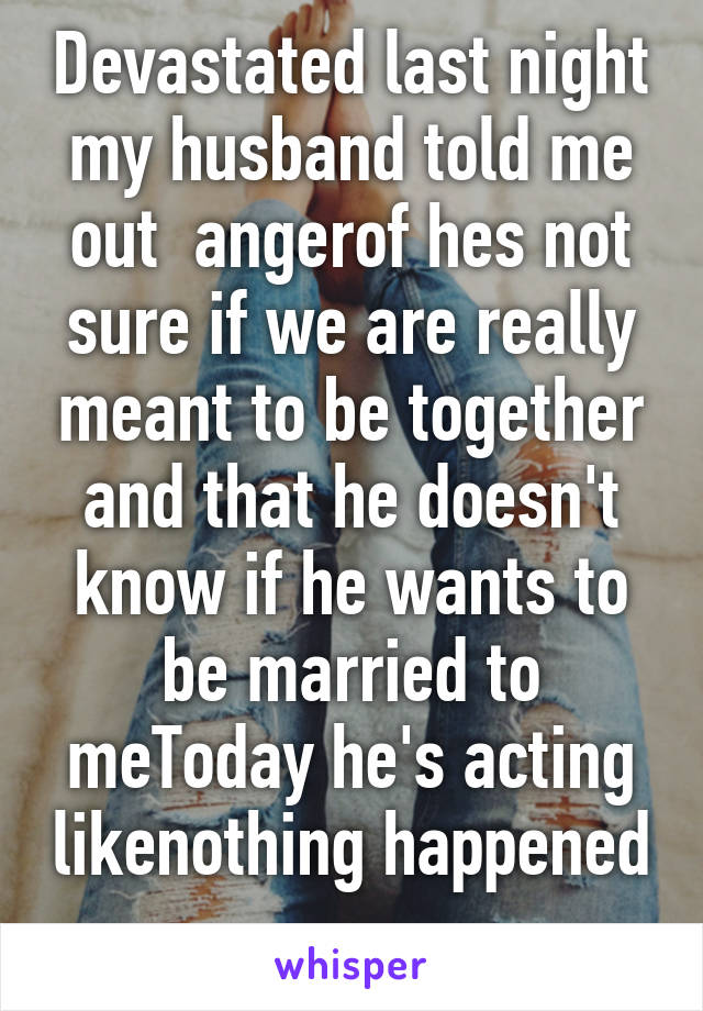 Devastated last night my husband told me out  angerof hes not sure if we are really meant to be together and that he doesn't know if he wants to be married to meToday he's acting likenothing happened 