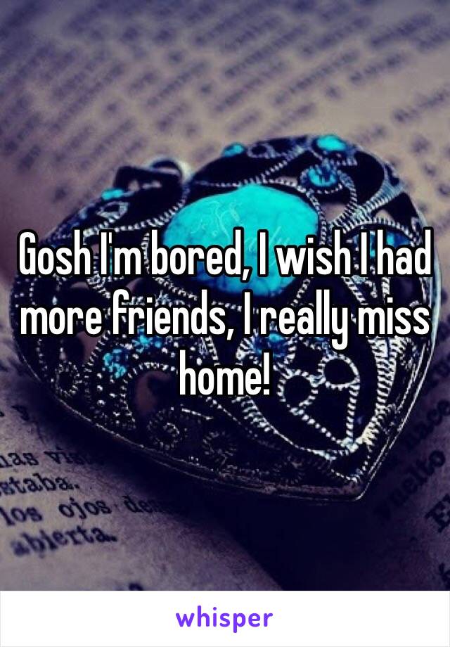 Gosh I'm bored, I wish I had more friends, I really miss home!