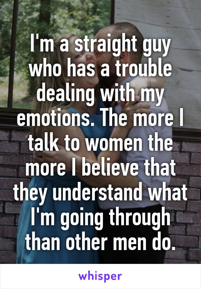 I'm a straight guy who has a trouble dealing with my emotions. The more I talk to women the more I believe that they understand what I'm going through than other men do.