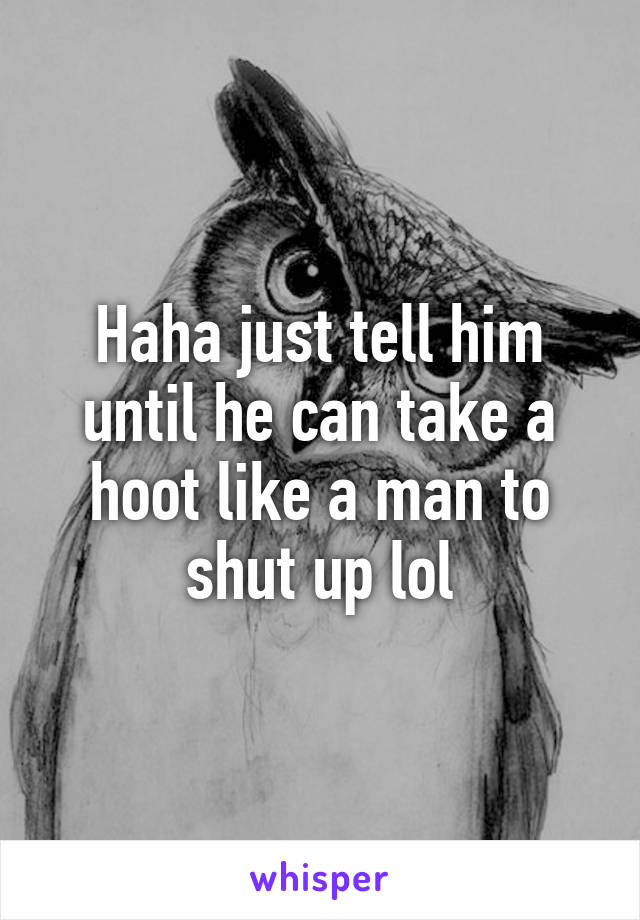 Haha just tell him until he can take a hoot like a man to shut up lol