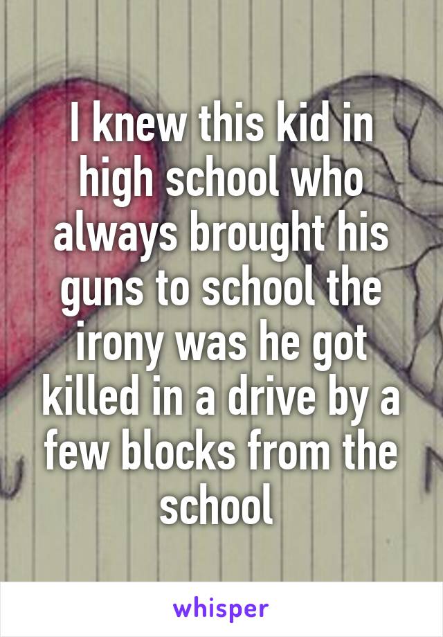 I knew this kid in high school who always brought his guns to school the irony was he got killed in a drive by a few blocks from the school 