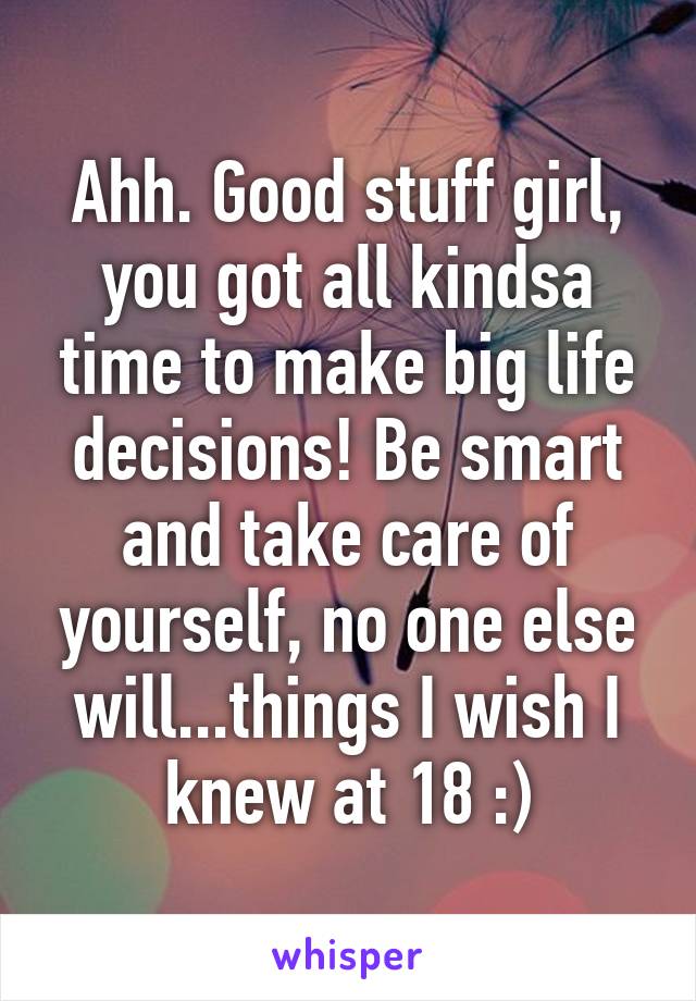 Ahh. Good stuff girl, you got all kindsa time to make big life decisions! Be smart and take care of yourself, no one else will...things I wish I knew at 18 :)