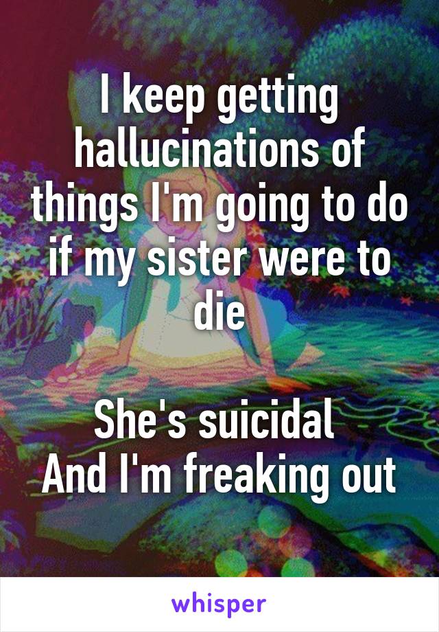 I keep getting hallucinations of things I'm going to do if my sister were to die

She's suicidal 
And I'm freaking out 