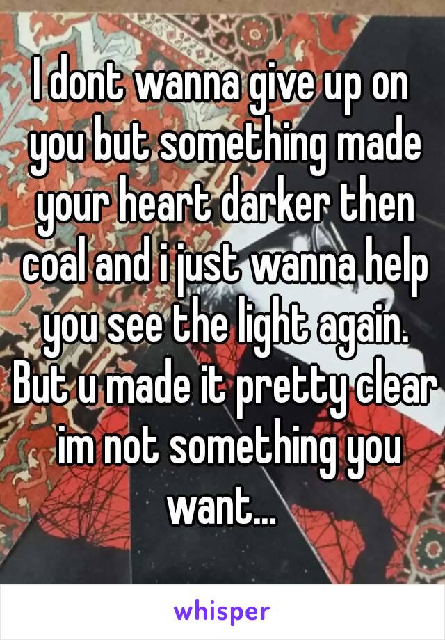 I dont wanna give up on you but something made your heart darker then coal and i just wanna help you see the light again. But u made it pretty clear  im not something you want... 