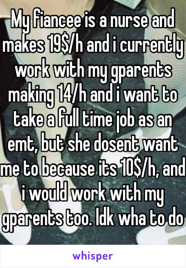 My fiancee is a nurse and makes 19$/h and i currently work with my gparents making 14/h and i want to take a full time job as an emt, but she dosent want me to because its 10$/h, and i would work with my gparents too. Idk wha to do