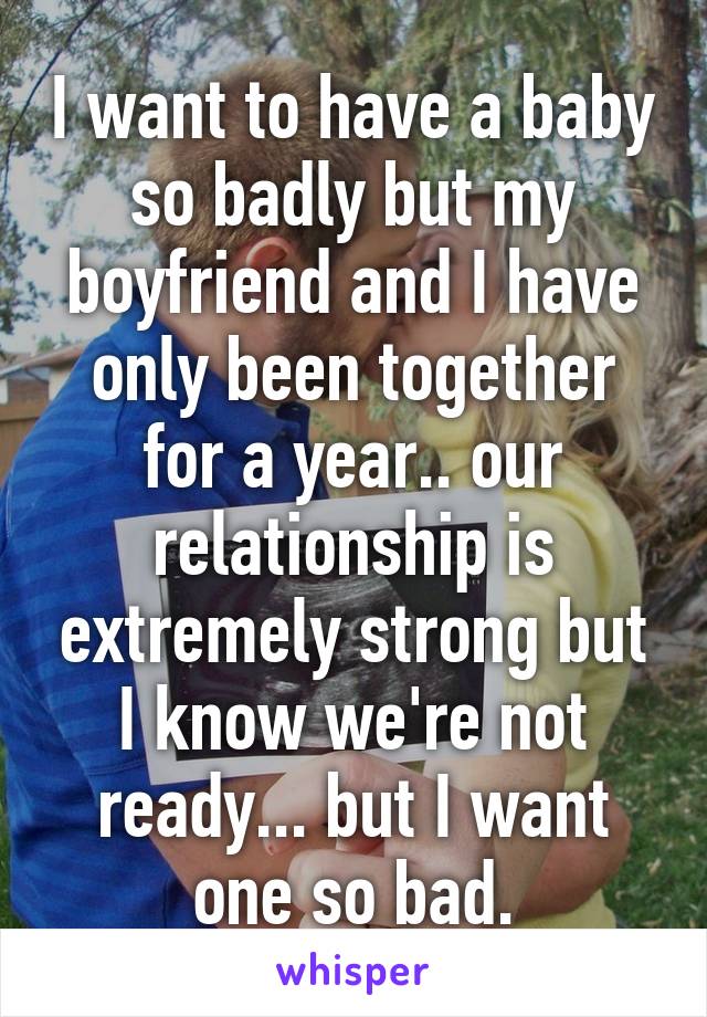 I want to have a baby so badly but my boyfriend and I have only been together for a year.. our relationship is extremely strong but I know we're not ready... but I want one so bad.