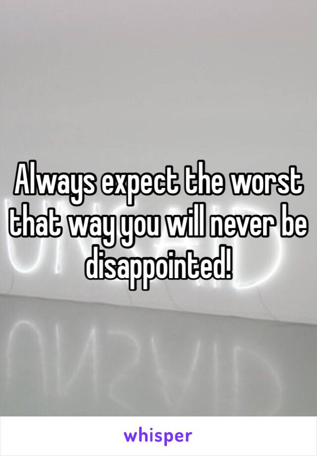 Always expect the worst that way you will never be disappointed! 