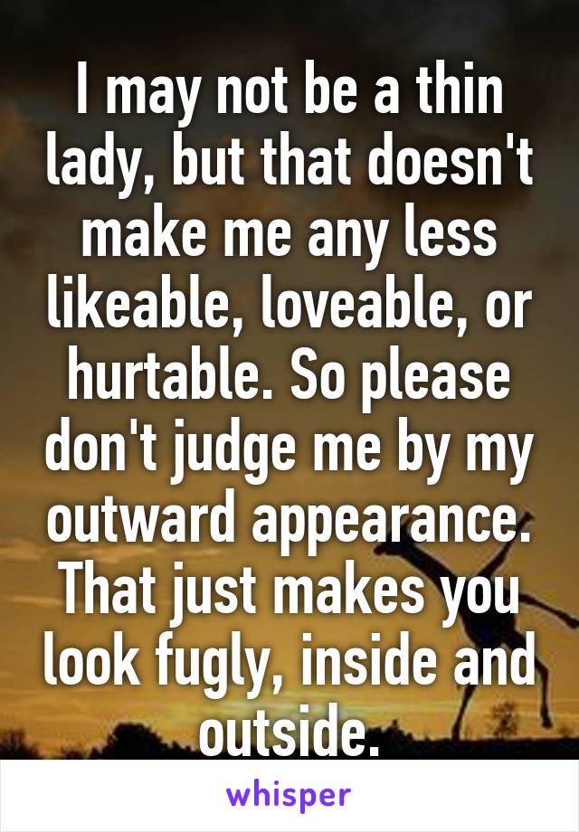 I may not be a thin lady, but that doesn't make me any less likeable, loveable, or hurtable. So please don't judge me by my outward appearance. That just makes you look fugly, inside and outside.