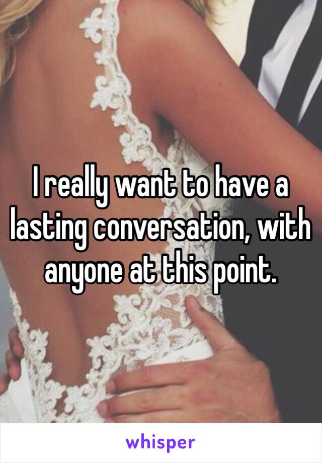 I really want to have a lasting conversation, with anyone at this point.