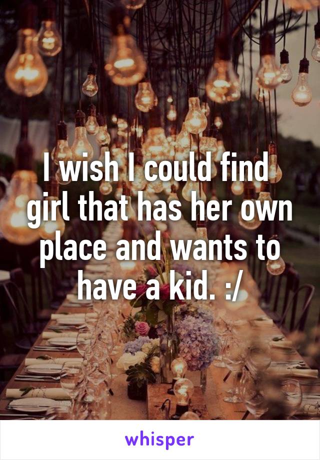 I wish I could find  girl that has her own place and wants to have a kid. :/