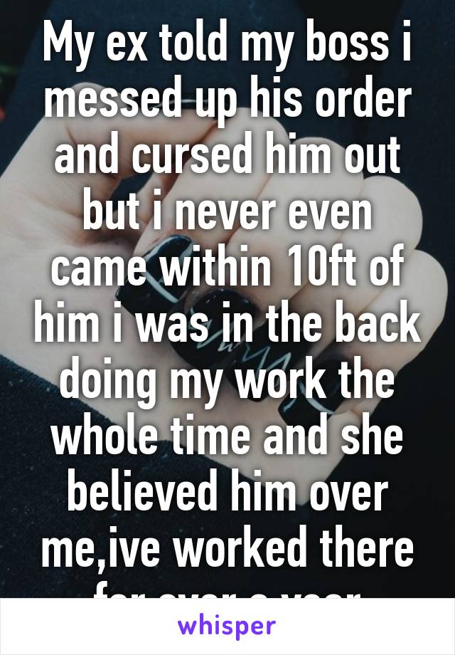 My ex told my boss i messed up his order and cursed him out but i never even came within 10ft of him i was in the back doing my work the whole time and she believed him over me,ive worked there for over a year