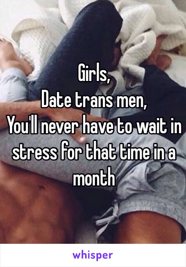 Girls, 
Date trans men, 
You'll never have to wait in stress for that time in a month 