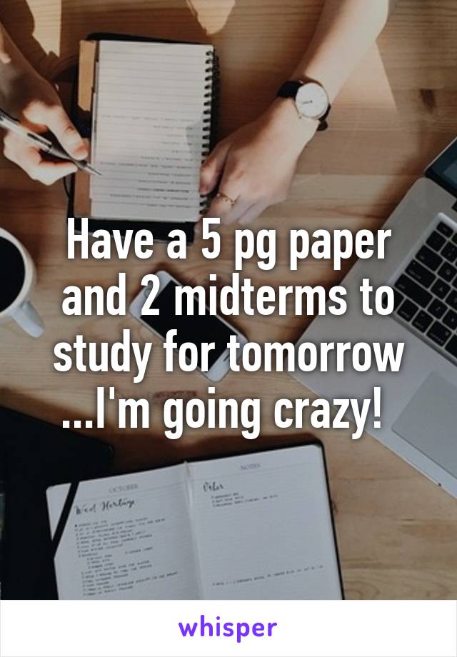 Have a 5 pg paper and 2 midterms to study for tomorrow ...I'm going crazy! 