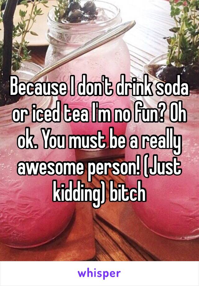 Because I don't drink soda or iced tea I'm no fun? Oh ok. You must be a really awesome person! (Just kidding) bitch 