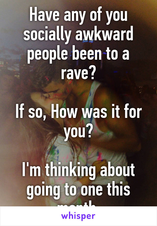 Have any of you socially awkward people been to a rave?

If so, How was it for you?

I'm thinking about going to one this month.