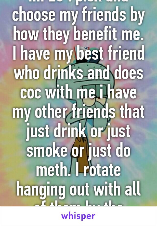 Im 23 i pick and choose my friends by how they benefit me. I have my best friend who drinks and does coc with me i have my other friends that just drink or just smoke or just do meth. I rotate hanging out with all of them by the monthly. 