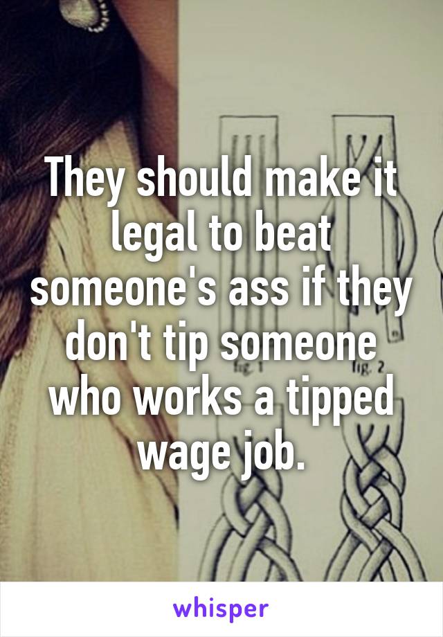 They should make it legal to beat someone's ass if they don't tip someone who works a tipped wage job.