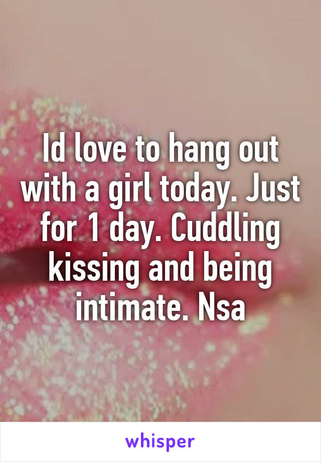 Id love to hang out with a girl today. Just for 1 day. Cuddling kissing and being intimate. Nsa