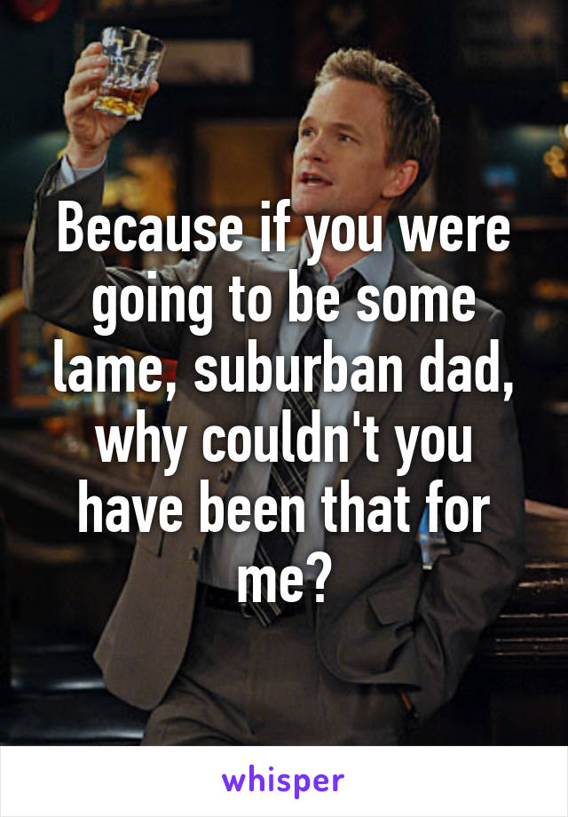 Because if you were going to be some lame, suburban dad, why couldn't you have been that for me?