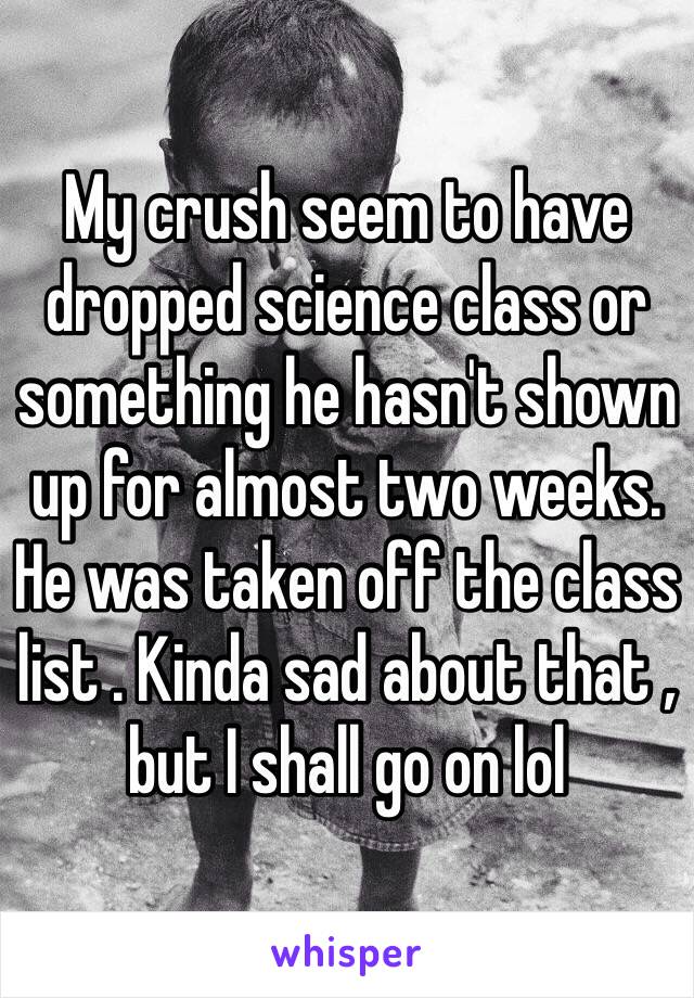 My crush seem to have dropped science class or something he hasn't shown up for almost two weeks. He was taken off the class list . Kinda sad about that , but I shall go on lol  