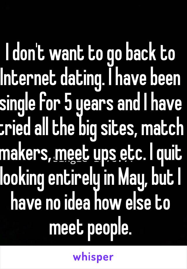 I don't want to go back to Internet dating. I have been single for 5 years and I have tried all the big sites, match makers, meet ups etc. I quit looking entirely in May, but I have no idea how else to meet people. 