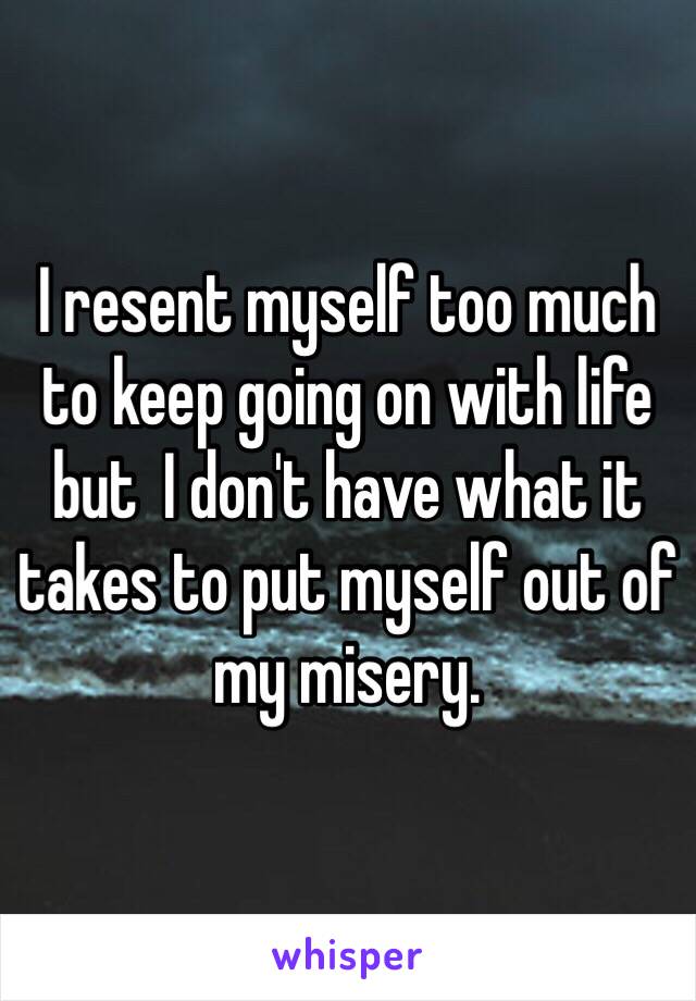 I resent myself too much to keep going on with life but  I don't have what it takes to put myself out of my misery. 