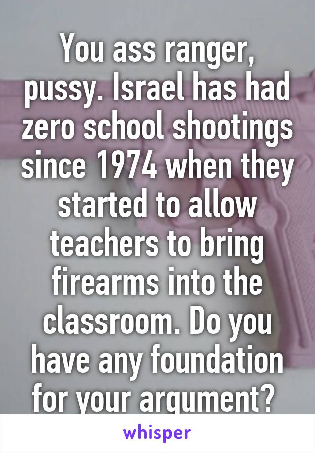 You ass ranger, pussy. Israel has had zero school shootings since 1974 when they started to allow teachers to bring firearms into the classroom. Do you have any foundation for your argument? 