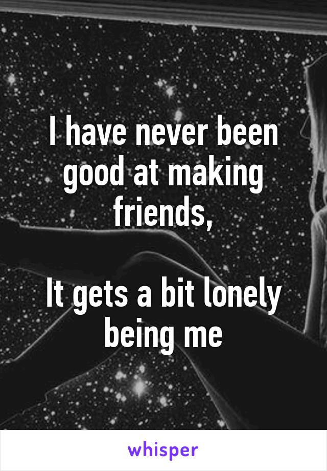 I have never been good at making friends,

It gets a bit lonely being me