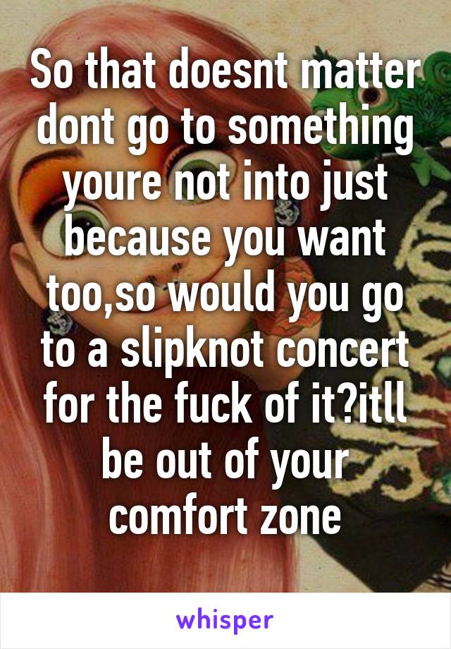 So that doesnt matter dont go to something youre not into just because you want too,so would you go to a slipknot concert for the fuck of it?itll be out of your comfort zone
