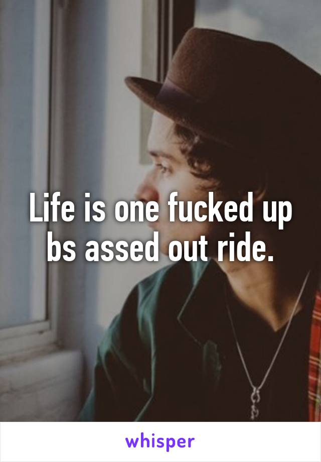 Life is one fucked up bs assed out ride.